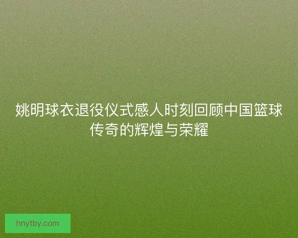 姚明球衣退役仪式感人时刻回顾中国篮球传奇的辉煌与荣耀