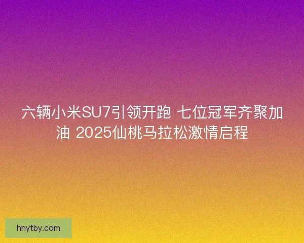 六辆小米SU7引领开跑 七位冠军齐聚加油 2025仙桃马拉松激情启程
