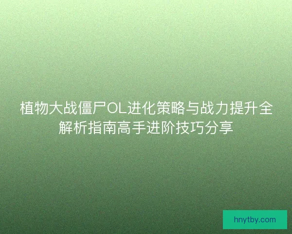 植物大战僵尸OL进化策略与战力提升全解析指南高手进阶技巧分享