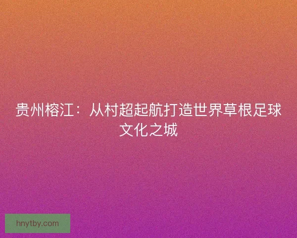 贵州榕江:从村超起航打造世界草根足球文化之城 贵州榕江:从村超起航打造世界草根足球文化之城