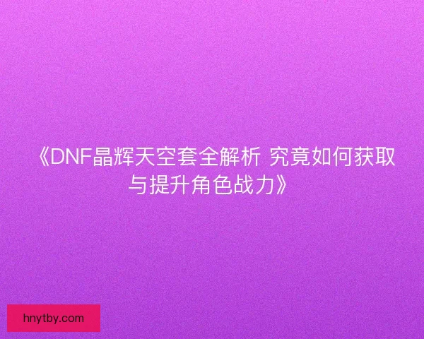 《DNF晶辉天空套全解析 究竟如何获取与提升角色战力》 《DNF晶辉天空套全解析 究竟如何获取与提升角色战力》
