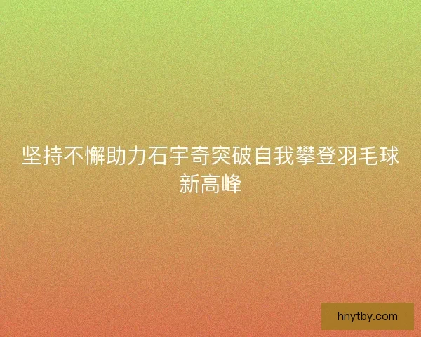坚持不懈助力石宇奇突破自我攀登羽毛球新高峰