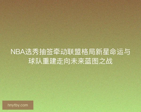 NBA选秀抽签牵动联盟格局新星命运与球队重建走向未来蓝图之战